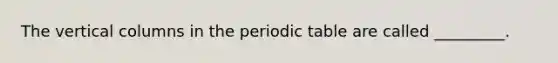 The vertical columns in the periodic table are called _________.