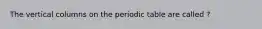 The vertical columns on the periodic table are called ?