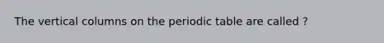 The vertical columns on the periodic table are called ?