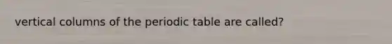 vertical columns of the periodic table are called?