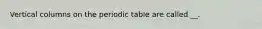 Vertical columns on the periodic table are called __.