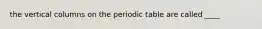 the vertical columns on the periodic table are called ____