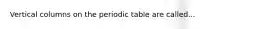 Vertical columns on the periodic table are called...