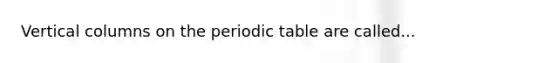 Vertical columns on the periodic table are called...