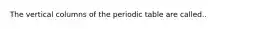 The vertical columns of the periodic table are called..