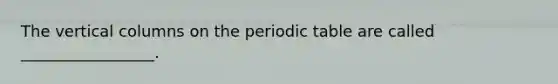 The vertical columns on the periodic table are called _________________.