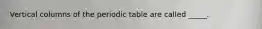 Vertical columns of the periodic table are called _____.