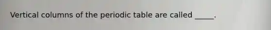 Vertical columns of the periodic table are called _____.