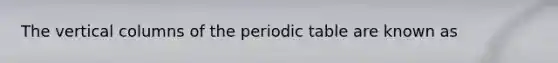 The vertical columns of the periodic table are known as