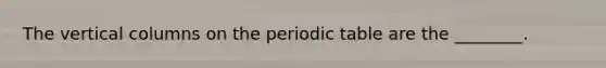 The vertical columns on the periodic table are the ________.