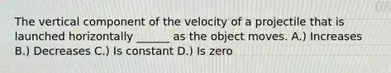 The vertical component of the velocity of a projectile that is launched horizontally ______ as the object moves. A.) Increases B.) Decreases C.) Is constant D.) Is zero