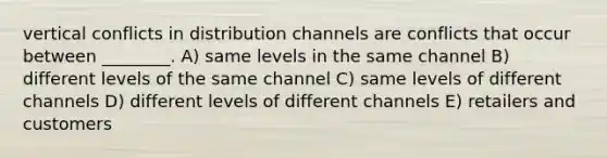 vertical conflicts in distribution channels are conflicts that occur between ________. A) same levels in the same channel B) different levels of the same channel C) same levels of different channels D) different levels of different channels E) retailers and customers