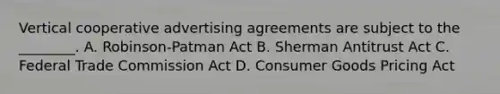 Vertical cooperative advertising agreements are subject to the ________. A. Robinson-Patman Act B. Sherman Antitrust Act C. Federal Trade Commission Act D. Consumer Goods Pricing Act