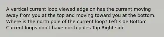 A vertical current loop viewed edge on has the current moving away from you at the top and moving toward you at the bottom. Where is the north pole of the current loop? Left side Bottom Current loops don't have north poles Top Right side