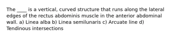 The ____ is a vertical, curved structure that runs along the lateral edges of the rectus abdominis muscle in the anterior abdominal wall. a) Linea alba b) Linea semilunaris c) Arcuate line d) Tendinous intersections