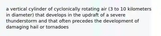 a vertical cylinder of cyclonically rotating air (3 to 10 kilometers in diameter) that develops in the updraft of a severe thunderstorm and that often precedes the development of damaging hail or tornadoes