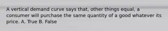 A vertical demand curve says that, other things equal, a consumer will purchase the same quantity of a good whatever its price. A. True B. False