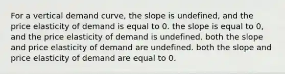 For a vertical demand curve, the slope is undefined, and the price elasticity of demand is equal to 0. the slope is equal to 0, and the price elasticity of demand is undefined. both the slope and price elasticity of demand are undefined. both the slope and price elasticity of demand are equal to 0.