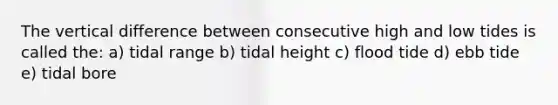 The vertical difference between consecutive high and low tides is called the: a) tidal range b) tidal height c) flood tide d) ebb tide e) tidal bore