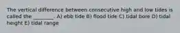 The vertical difference between consecutive high and low tides is called the ________. A) ebb tide B) flood tide C) tidal bore D) tidal height E) tidal range