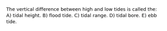 The vertical difference between high and low tides is called the: A) tidal height. B) flood tide. C) tidal range. D) tidal bore. E) ebb tide.