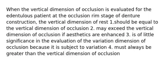 When the vertical dimension of occlusion is evaluated for the edentulous patient at the occlusion rim stage of denture construction, the vertical dimension of rest 1.should be equal to the vertical dimension of occlusion 2. may exceed the vertical dimension of occlusion if aesthetics are enhanced 3. is of little significance in the evaluation of the variation dimension of occlusion because it is subject to variation 4. must always be greater than the vertical dimension of occlusion