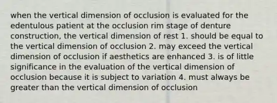 when the vertical dimension of occlusion is evaluated for the edentulous patient at the occlusion rim stage of denture construction, the vertical dimension of rest 1. should be equal to the vertical dimension of occlusion 2. may exceed the vertical dimension of occlusion if aesthetics are enhanced 3. is of little significance in the evaluation of the vertical dimension of occlusion because it is subject to variation 4. must always be greater than the vertical dimension of occlusion