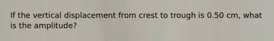 If the vertical displacement from crest to trough is 0.50 cm, what is the amplitude?