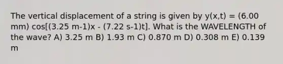 The vertical displacement of a string is given by y(x,t) = (6.00 mm) cos[(3.25 m-1)x - (7.22 s-1)t]. What is the WAVELENGTH of the wave? A) 3.25 m B) 1.93 m C) 0.870 m D) 0.308 m E) 0.139 m