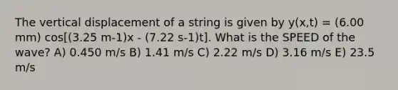 The vertical displacement of a string is given by y(x,t) = (6.00 mm) cos[(3.25 m-1)x - (7.22 s-1)t]. What is the SPEED of the wave? A) 0.450 m/s B) 1.41 m/s C) 2.22 m/s D) 3.16 m/s E) 23.5 m/s