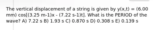 The vertical displacement of a string is given by y(x,t) = (6.00 mm) cos[(3.25 m-1)x - (7.22 s-1)t]. What is the PERIOD of the wave? A) 7.22 s B) 1.93 s C) 0.870 s D) 0.308 s E) 0.139 s