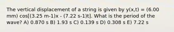 The vertical displacement of a string is given by y(x,t) = (6.00 mm) cos[(3.25 m-1)x - (7.22 s-1)t]. What is the period of the wave? A) 0.870 s B) 1.93 s C) 0.139 s D) 0.308 s E) 7.22 s