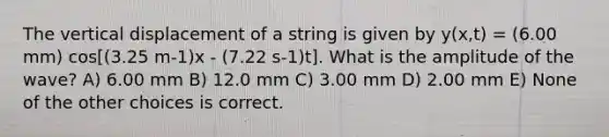 The vertical displacement of a string is given by y(x,t) = (6.00 mm) cos[(3.25 m-1)x - (7.22 s-1)t]. What is the amplitude of the wave? A) 6.00 mm B) 12.0 mm C) 3.00 mm D) 2.00 mm E) None of the other choices is correct.