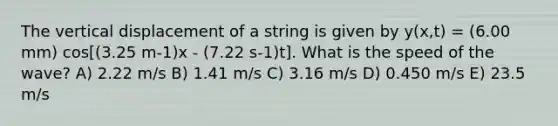 The vertical displacement of a string is given by y(x,t) = (6.00 mm) cos[(3.25 m-1)x - (7.22 s-1)t]. What is the speed of the wave? A) 2.22 m/s B) 1.41 m/s C) 3.16 m/s D) 0.450 m/s E) 23.5 m/s