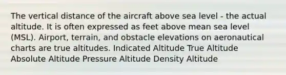 The vertical distance of the aircraft above sea level - the actual altitude. It is often expressed as feet above mean sea level (MSL). Airport, terrain, and obstacle elevations on aeronautical charts are true altitudes. Indicated Altitude True Altitude Absolute Altitude Pressure Altitude Density Altitude