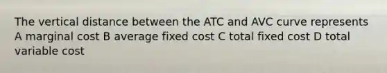 The vertical distance between the ATC and AVC curve represents A marginal cost B average fixed cost C total fixed cost D total variable cost