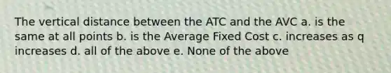 The vertical distance between the ATC and the AVC a. is the same at all points b. is the Average Fixed Cost c. increases as q increases d. all of the above e. None of the above