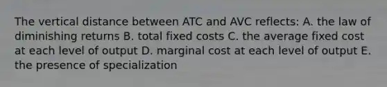 The vertical distance between ATC and AVC reflects: A. the law of diminishing returns B. total fixed costs C. the average fixed cost at each level of output D. marginal cost at each level of output E. the presence of specialization