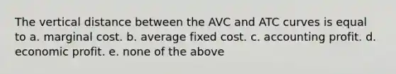 The vertical distance between the AVC and ATC curves is equal to a. marginal cost. b. average fixed cost. c. accounting profit. d. economic profit. e. none of the above