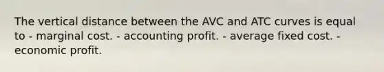 The vertical distance between the AVC and ATC curves is equal to - marginal cost. - accounting profit. - average fixed cost. - economic profit.