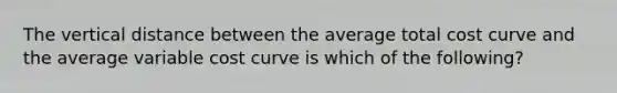 The vertical distance between the average total cost curve and the average variable cost curve is which of the following?