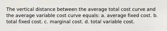 The vertical distance between the average total cost curve and the average variable cost curve equals: a. ​average fixed cost. b. ​total fixed cost. c. ​marginal cost. d. ​total variable cost.