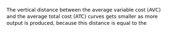 The vertical distance between the average variable cost (AVC) and the average total cost (ATC) curves gets smaller as more output is produced, because this distance is equal to the