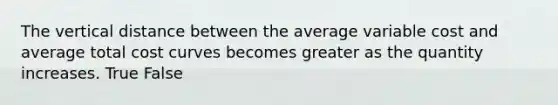 The vertical distance between the average variable cost and average total cost curves becomes greater as the quantity increases. True False