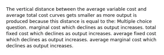 The vertical distance between the average variable cost and average total cost curves gets smaller as more output is produced because this distance is equal to the: Multiple choice question. marginal cost which declines as output increases. total fixed cost which declines as output increases. average fixed cost which declines as output increases. average marginal cost which declines as output increases.