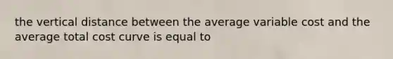 the vertical distance between the average variable cost and the average total cost curve is equal to