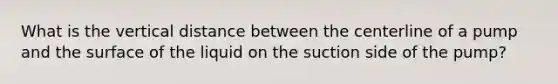 What is the vertical distance between the centerline of a pump and the surface of the liquid on the suction side of the pump?