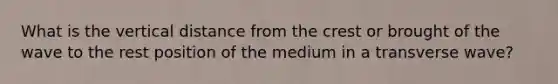 What is the vertical distance from the crest or brought of the wave to the rest position of the medium in a transverse wave?