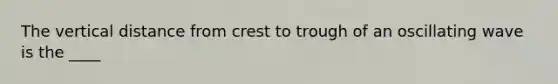 The vertical distance from crest to trough of an oscillating wave is the ____