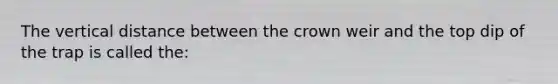 The vertical distance between the crown weir and the top dip of the trap is called the: